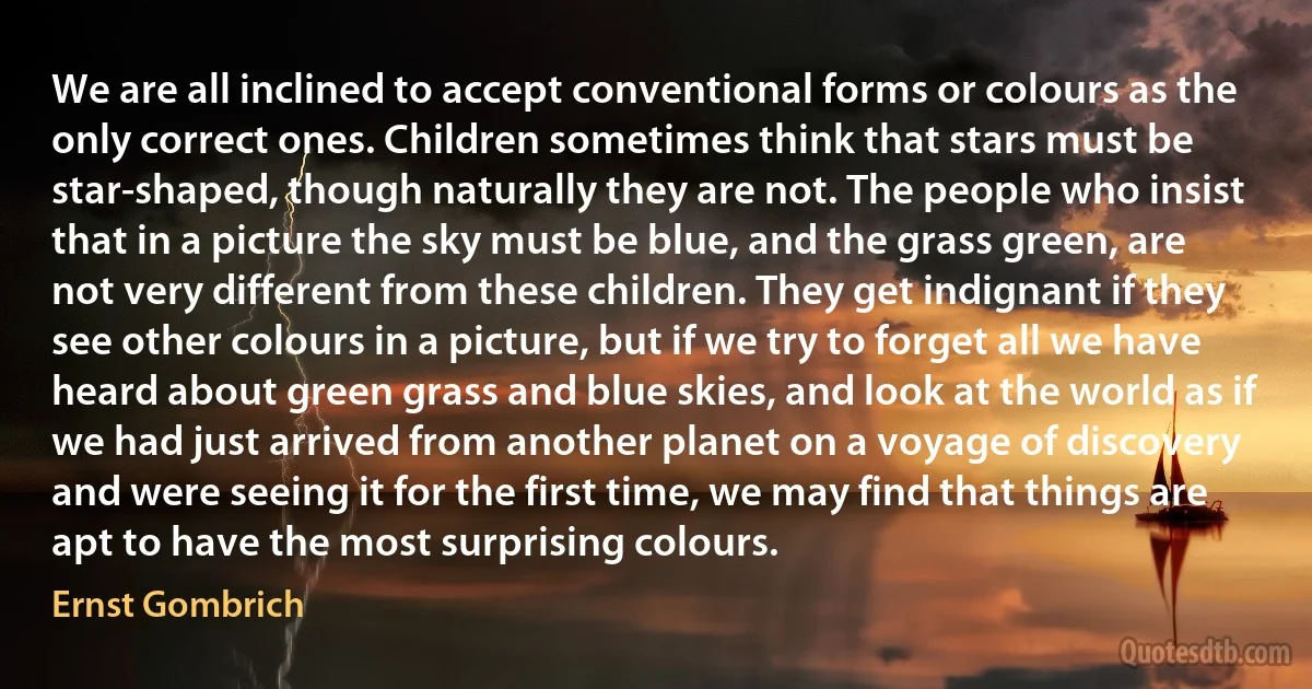 We are all inclined to accept conventional forms or colours as the only correct ones. Children sometimes think that stars must be star-shaped, though naturally they are not. The people who insist that in a picture the sky must be blue, and the grass green, are not very different from these children. They get indignant if they see other colours in a picture, but if we try to forget all we have heard about green grass and blue skies, and look at the world as if we had just arrived from another planet on a voyage of discovery and were seeing it for the first time, we may find that things are apt to have the most surprising colours. (Ernst Gombrich)