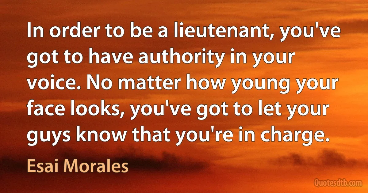 In order to be a lieutenant, you've got to have authority in your voice. No matter how young your face looks, you've got to let your guys know that you're in charge. (Esai Morales)