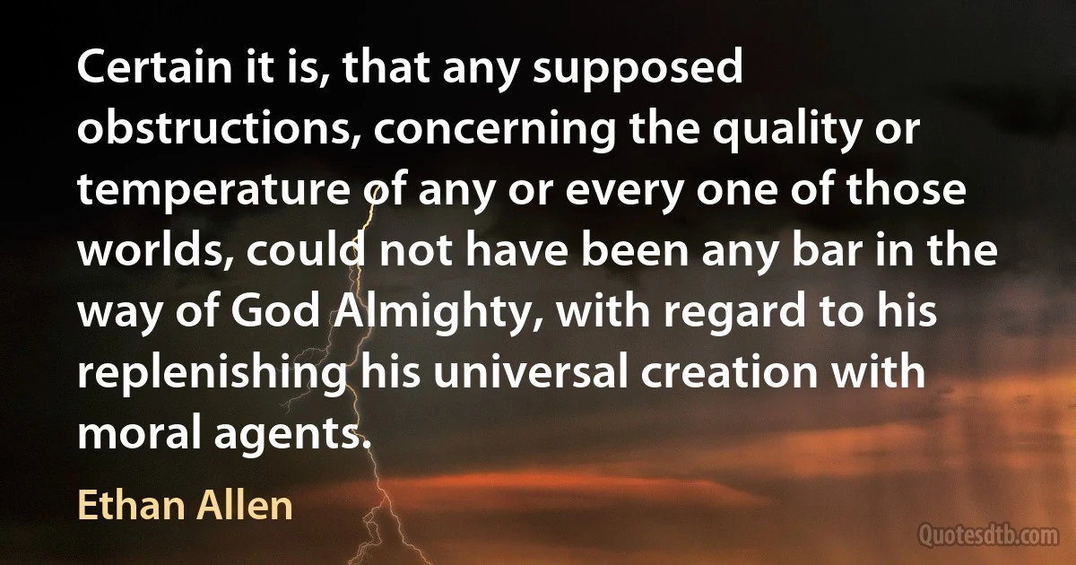 Certain it is, that any supposed obstructions, concerning the quality or temperature of any or every one of those worlds, could not have been any bar in the way of God Almighty, with regard to his replenishing his universal creation with moral agents. (Ethan Allen)