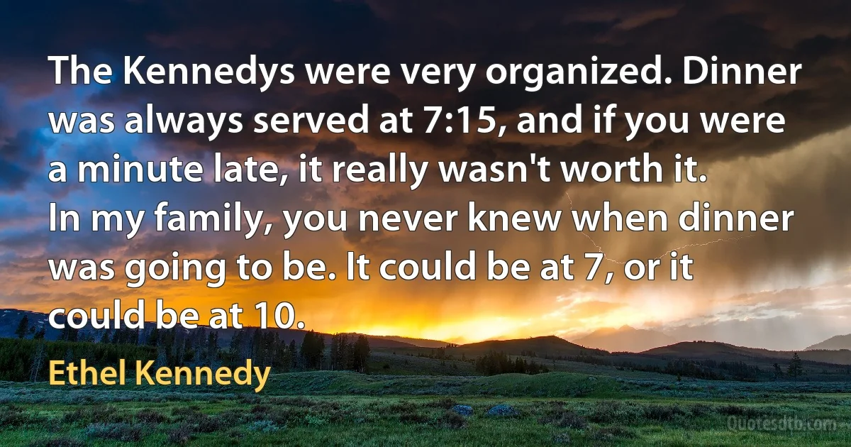 The Kennedys were very organized. Dinner was always served at 7:15, and if you were a minute late, it really wasn't worth it. In my family, you never knew when dinner was going to be. It could be at 7, or it could be at 10. (Ethel Kennedy)