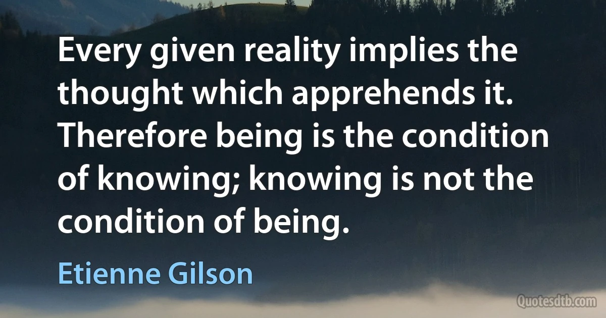 Every given reality implies the thought which apprehends it. Therefore being is the condition of knowing; knowing is not the condition of being. (Etienne Gilson)