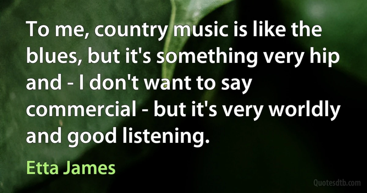 To me, country music is like the blues, but it's something very hip and - I don't want to say commercial - but it's very worldly and good listening. (Etta James)