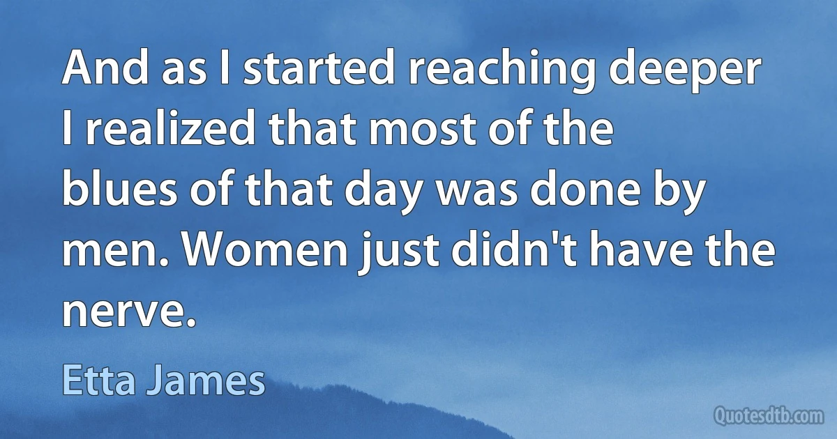 And as I started reaching deeper I realized that most of the blues of that day was done by men. Women just didn't have the nerve. (Etta James)