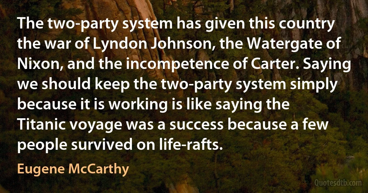 The two-party system has given this country the war of Lyndon Johnson, the Watergate of Nixon, and the incompetence of Carter. Saying we should keep the two-party system simply because it is working is like saying the Titanic voyage was a success because a few people survived on life-rafts. (Eugene McCarthy)