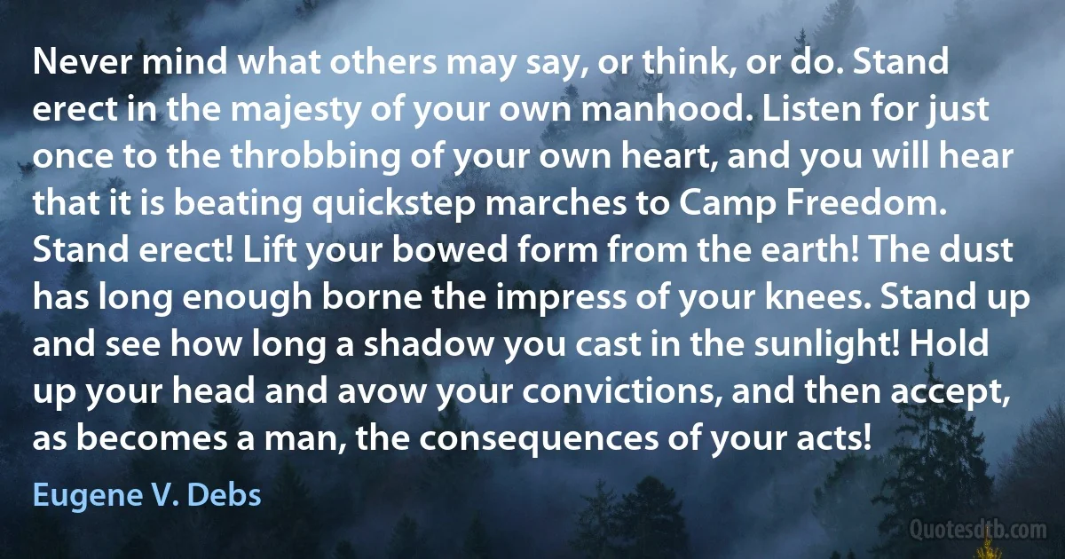 Never mind what others may say, or think, or do. Stand erect in the majesty of your own manhood. Listen for just once to the throbbing of your own heart, and you will hear that it is beating quickstep marches to Camp Freedom. Stand erect! Lift your bowed form from the earth! The dust has long enough borne the impress of your knees. Stand up and see how long a shadow you cast in the sunlight! Hold up your head and avow your convictions, and then accept, as becomes a man, the consequences of your acts! (Eugene V. Debs)