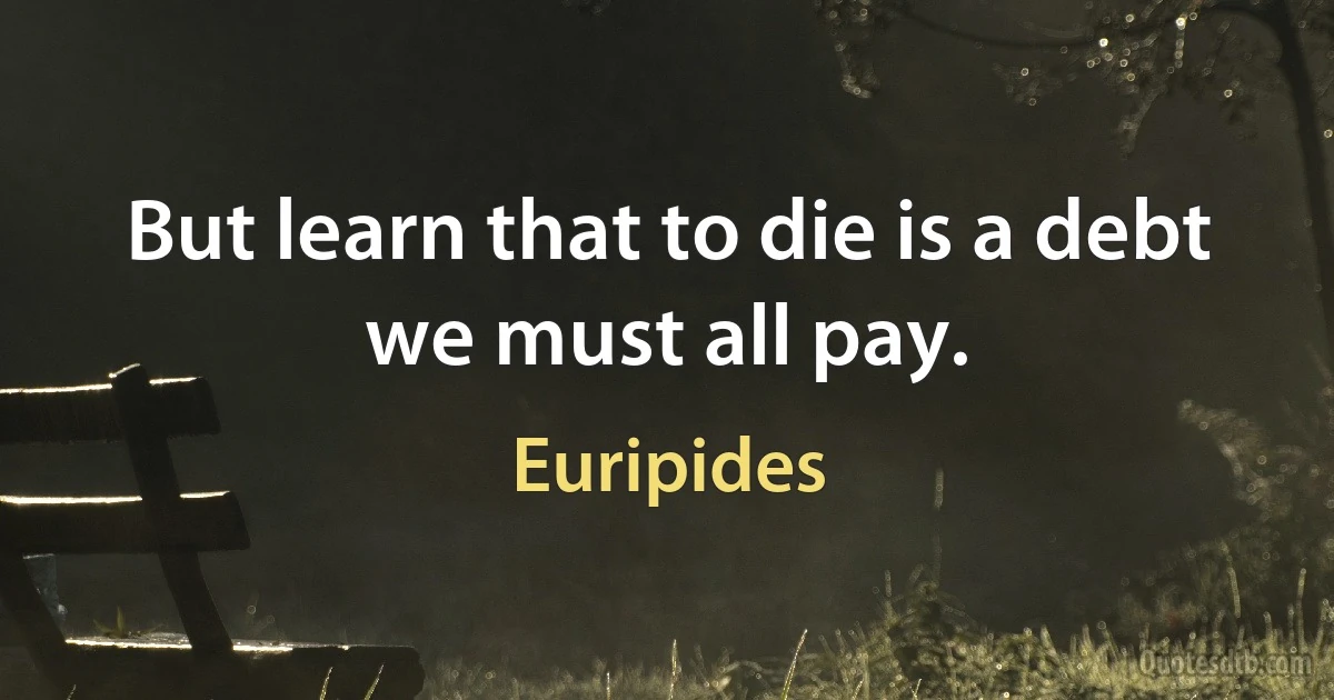 But learn that to die is a debt we must all pay. (Euripides)