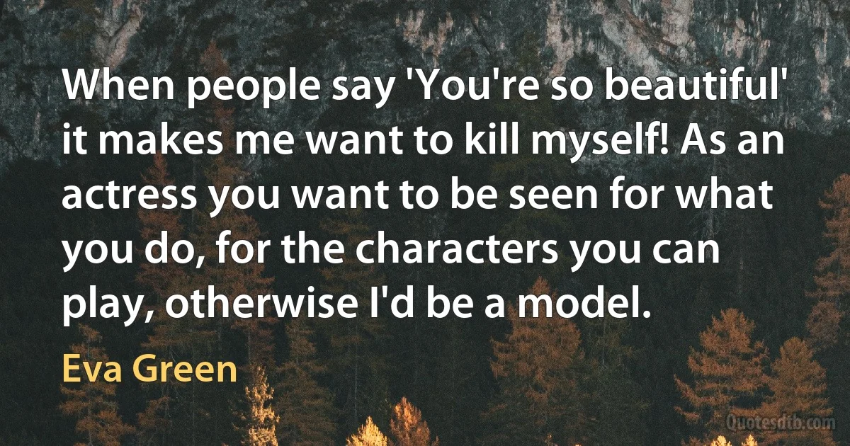 When people say 'You're so beautiful' it makes me want to kill myself! As an actress you want to be seen for what you do, for the characters you can play, otherwise I'd be a model. (Eva Green)