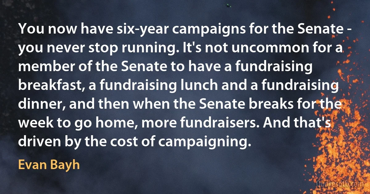 You now have six-year campaigns for the Senate - you never stop running. It's not uncommon for a member of the Senate to have a fundraising breakfast, a fundraising lunch and a fundraising dinner, and then when the Senate breaks for the week to go home, more fundraisers. And that's driven by the cost of campaigning. (Evan Bayh)