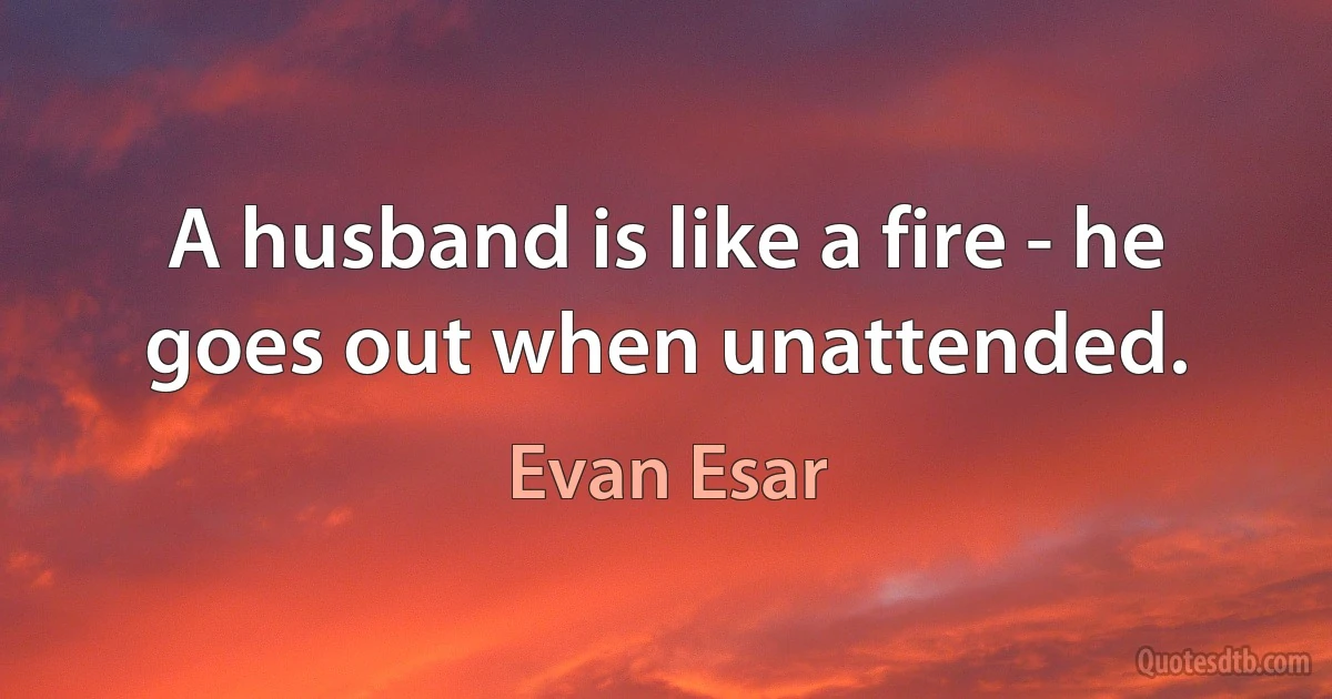 A husband is like a fire - he goes out when unattended. (Evan Esar)