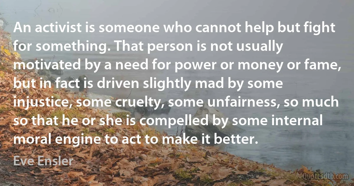 An activist is someone who cannot help but fight for something. That person is not usually motivated by a need for power or money or fame, but in fact is driven slightly mad by some injustice, some cruelty, some unfairness, so much so that he or she is compelled by some internal moral engine to act to make it better. (Eve Ensler)