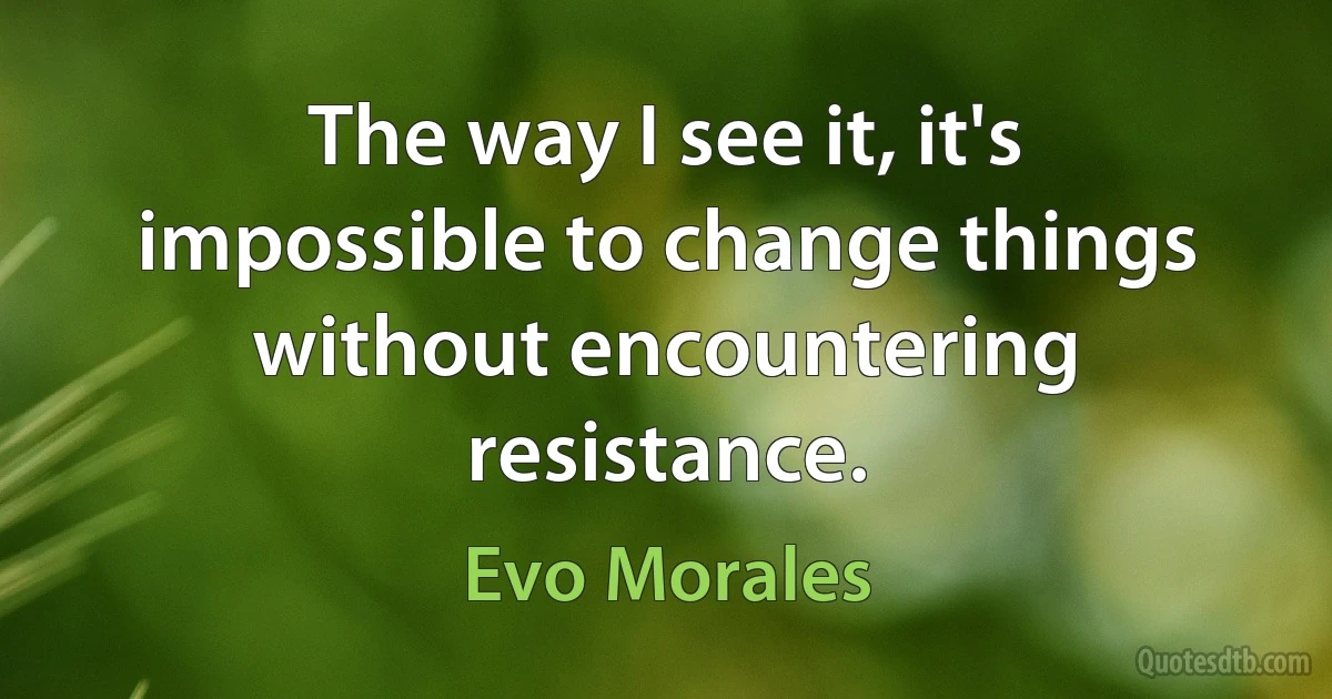 The way I see it, it's impossible to change things without encountering resistance. (Evo Morales)