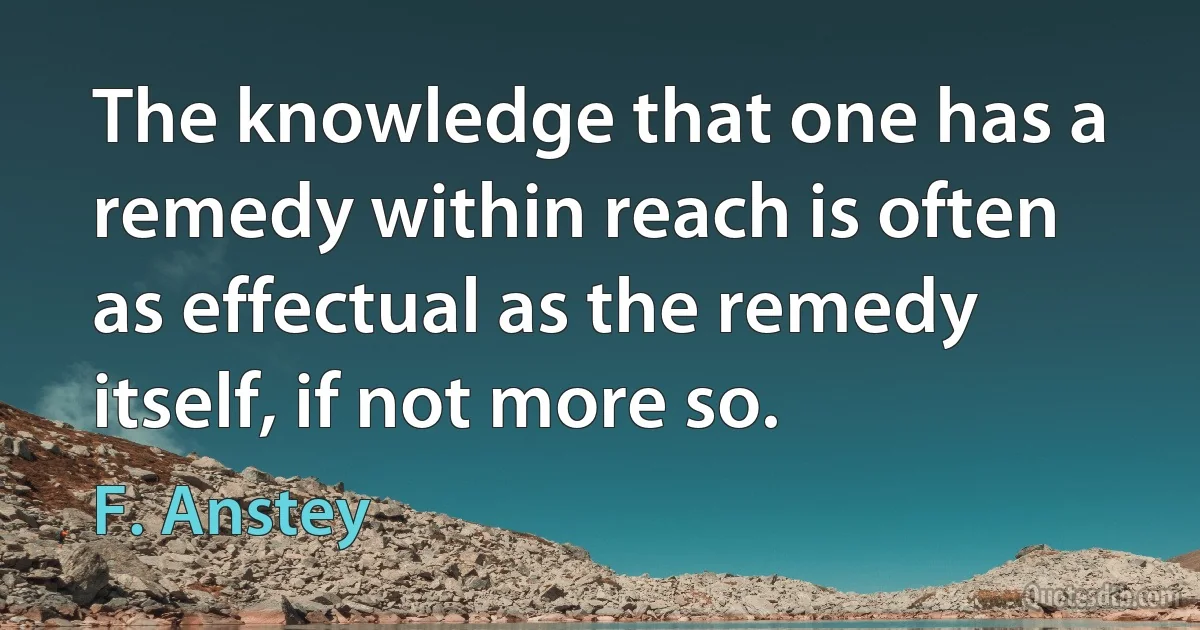 The knowledge that one has a remedy within reach is often as effectual as the remedy itself, if not more so. (F. Anstey)