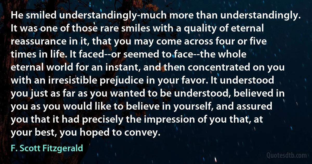 He smiled understandingly-much more than understandingly. It was one of those rare smiles with a quality of eternal reassurance in it, that you may come across four or five times in life. It faced--or seemed to face--the whole eternal world for an instant, and then concentrated on you with an irresistible prejudice in your favor. It understood you just as far as you wanted to be understood, believed in you as you would like to believe in yourself, and assured you that it had precisely the impression of you that, at your best, you hoped to convey. (F. Scott Fitzgerald)