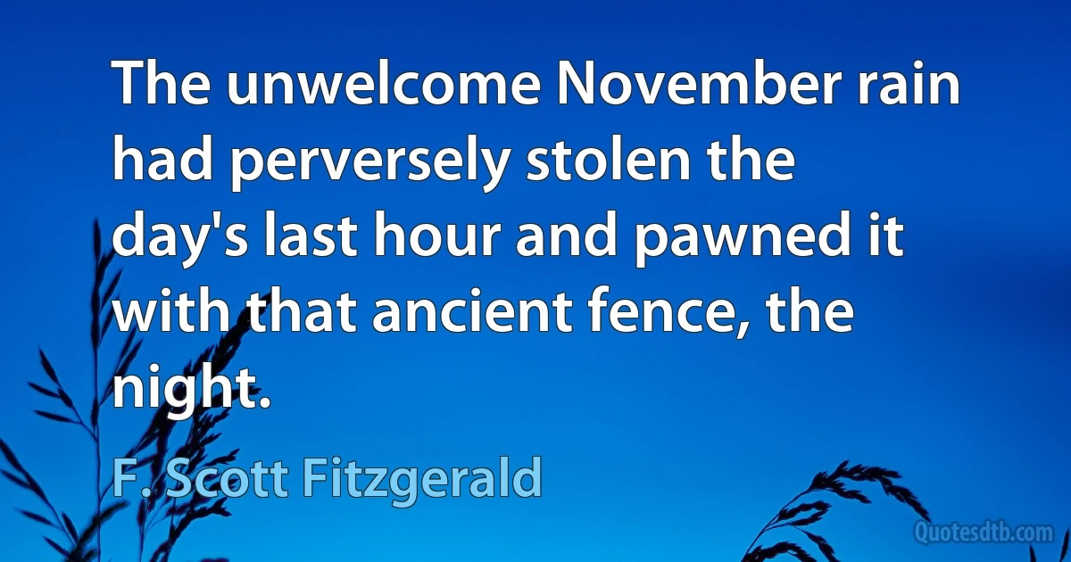 The unwelcome November rain had perversely stolen the day's last hour and pawned it with that ancient fence, the night. (F. Scott Fitzgerald)