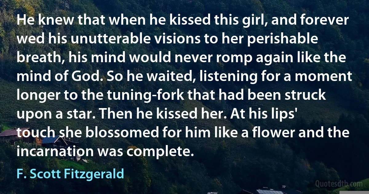 He knew that when he kissed this girl, and forever wed his unutterable visions to her perishable breath, his mind would never romp again like the mind of God. So he waited, listening for a moment longer to the tuning-fork that had been struck upon a star. Then he kissed her. At his lips' touch she blossomed for him like a flower and the incarnation was complete. (F. Scott Fitzgerald)