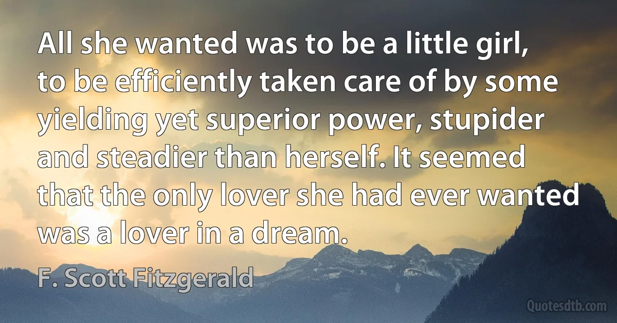 All she wanted was to be a little girl, to be efficiently taken care of by some yielding yet superior power, stupider and steadier than herself. It seemed that the only lover she had ever wanted was a lover in a dream. (F. Scott Fitzgerald)