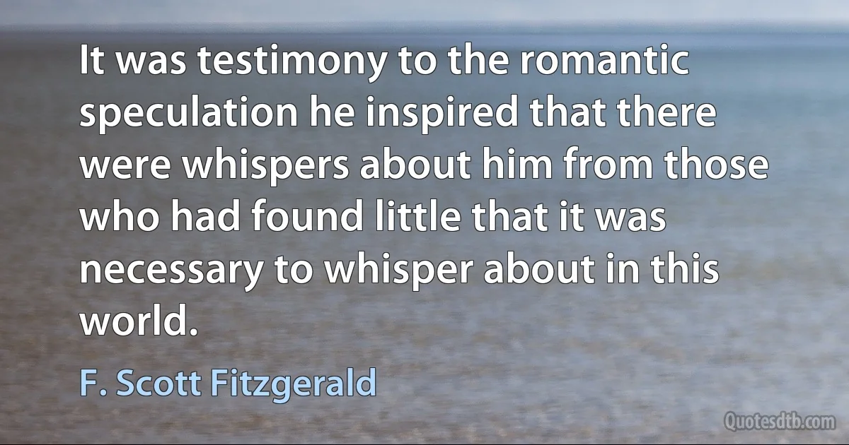 It was testimony to the romantic speculation he inspired that there were whispers about him from those who had found little that it was necessary to whisper about in this world. (F. Scott Fitzgerald)