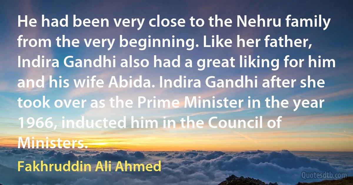 He had been very close to the Nehru family from the very beginning. Like her father, Indira Gandhi also had a great liking for him and his wife Abida. Indira Gandhi after she took over as the Prime Minister in the year 1966, inducted him in the Council of Ministers. (Fakhruddin Ali Ahmed)