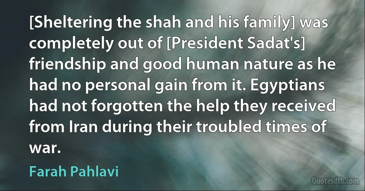 [Sheltering the shah and his family] was completely out of [President Sadat's] friendship and good human nature as he had no personal gain from it. Egyptians had not forgotten the help they received from Iran during their troubled times of war. (Farah Pahlavi)