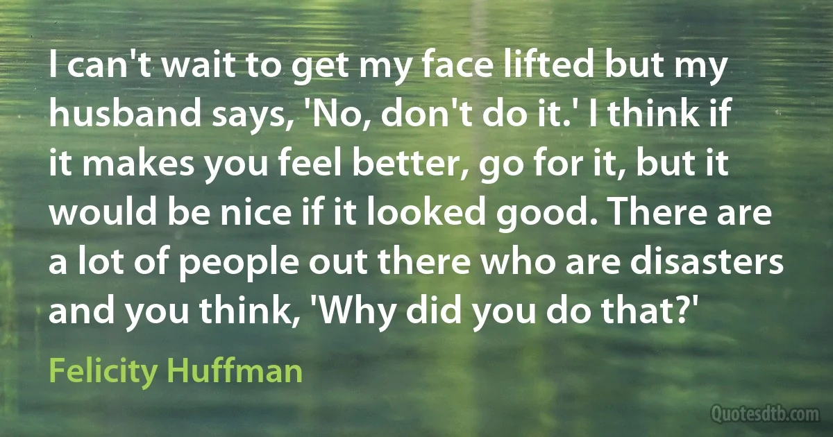 I can't wait to get my face lifted but my husband says, 'No, don't do it.' I think if it makes you feel better, go for it, but it would be nice if it looked good. There are a lot of people out there who are disasters and you think, 'Why did you do that?' (Felicity Huffman)