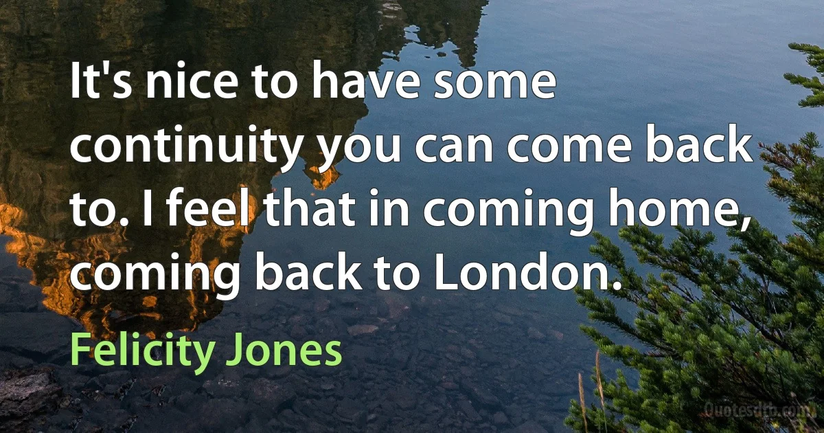 It's nice to have some continuity you can come back to. I feel that in coming home, coming back to London. (Felicity Jones)