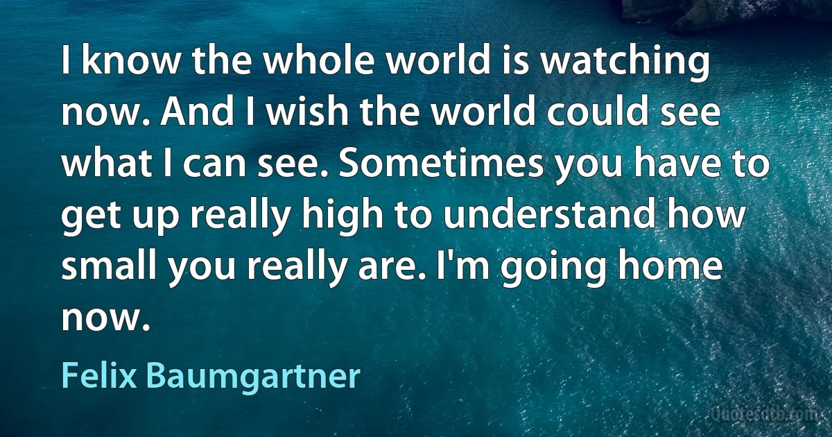 I know the whole world is watching now. And I wish the world could see what I can see. Sometimes you have to get up really high to understand how small you really are. I'm going home now. (Felix Baumgartner)