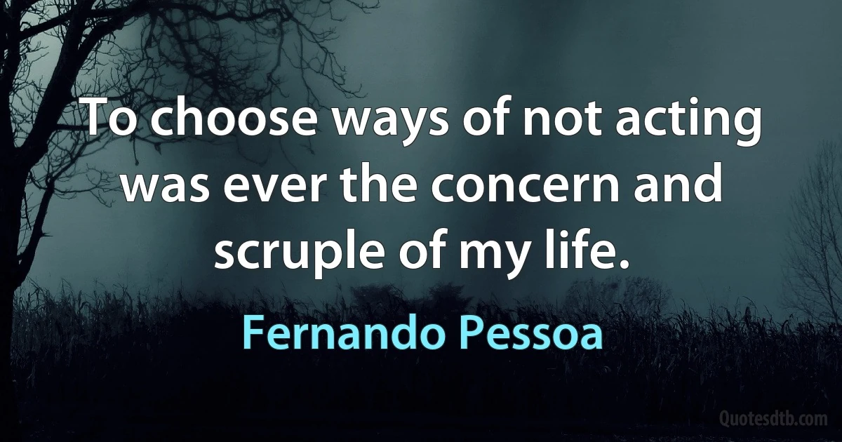 To choose ways of not acting was ever the concern and scruple of my life. (Fernando Pessoa)