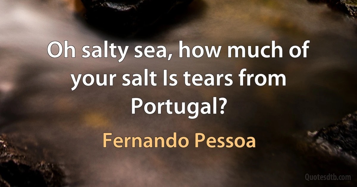 Oh salty sea, how much of your salt Is tears from Portugal? (Fernando Pessoa)