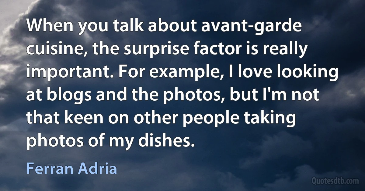 When you talk about avant-garde cuisine, the surprise factor is really important. For example, I love looking at blogs and the photos, but I'm not that keen on other people taking photos of my dishes. (Ferran Adria)