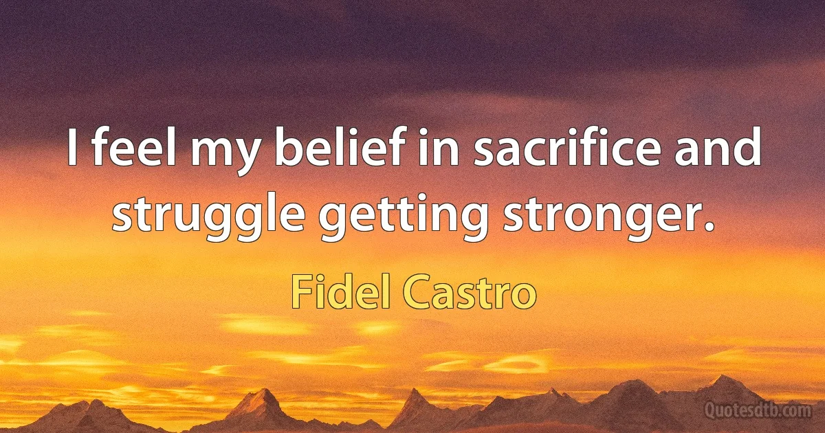 I feel my belief in sacrifice and struggle getting stronger. (Fidel Castro)