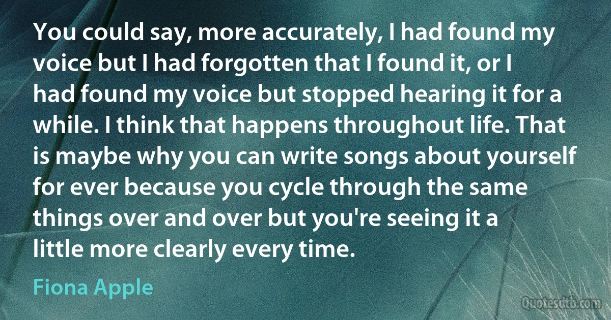 You could say, more accurately, I had found my voice but I had forgotten that I found it, or I had found my voice but stopped hearing it for a while. I think that happens throughout life. That is maybe why you can write songs about yourself for ever because you cycle through the same things over and over but you're seeing it a little more clearly every time. (Fiona Apple)