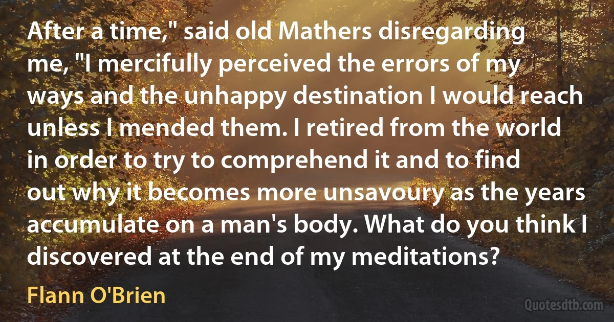 After a time," said old Mathers disregarding me, "I mercifully perceived the errors of my ways and the unhappy destination I would reach unless I mended them. I retired from the world in order to try to comprehend it and to find out why it becomes more unsavoury as the years accumulate on a man's body. What do you think I discovered at the end of my meditations? (Flann O'Brien)