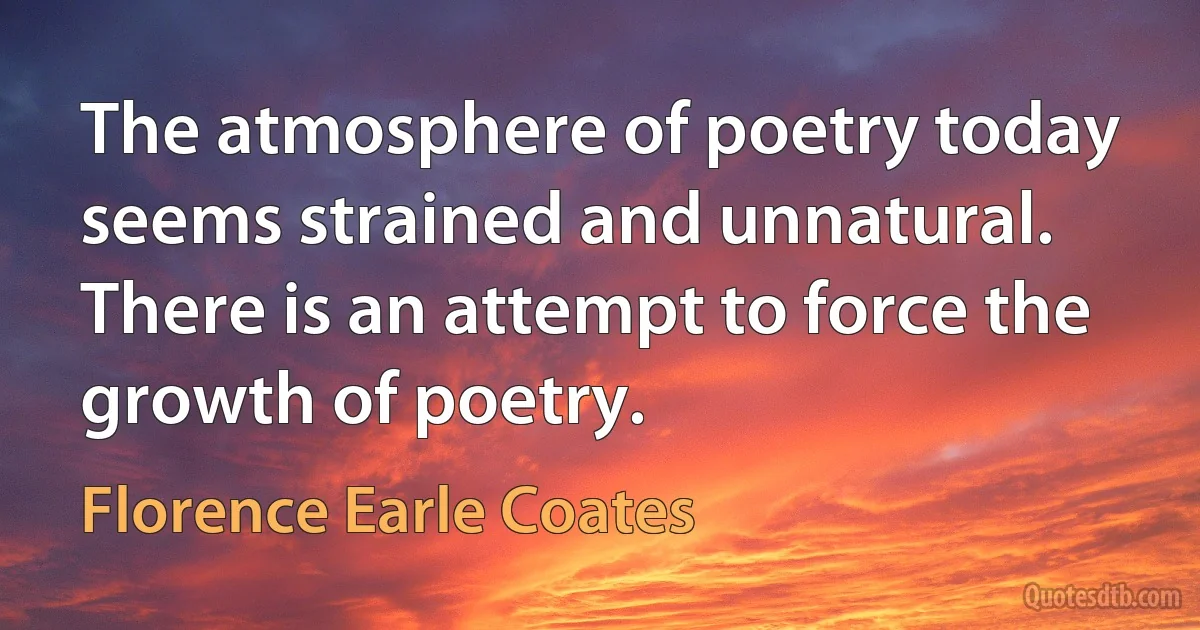 The atmosphere of poetry today seems strained and unnatural. There is an attempt to force the growth of poetry. (Florence Earle Coates)