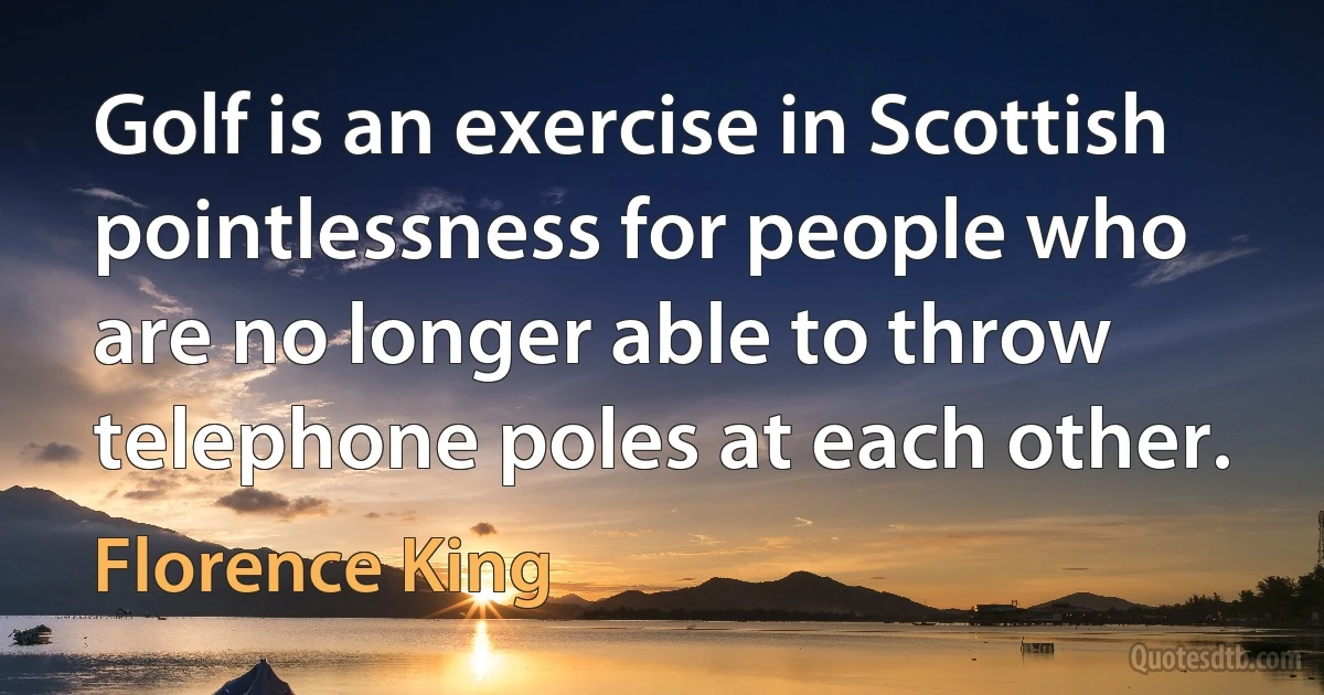 Golf is an exercise in Scottish pointlessness for people who are no longer able to throw telephone poles at each other. (Florence King)