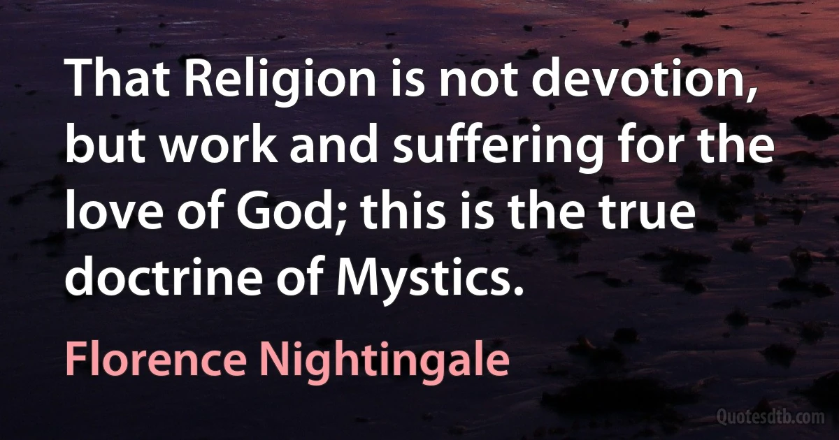 That Religion is not devotion, but work and suffering for the love of God; this is the true doctrine of Mystics. (Florence Nightingale)