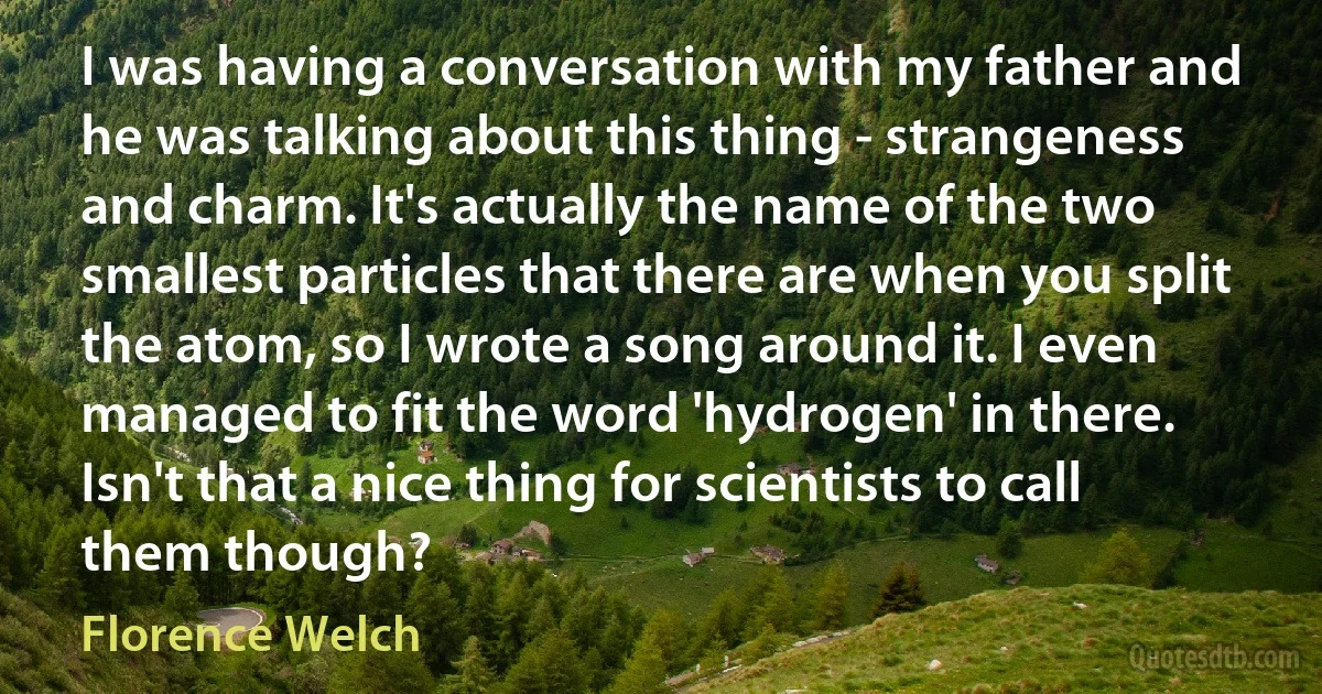 I was having a conversation with my father and he was talking about this thing - strangeness and charm. It's actually the name of the two smallest particles that there are when you split the atom, so I wrote a song around it. I even managed to fit the word 'hydrogen' in there. Isn't that a nice thing for scientists to call them though? (Florence Welch)