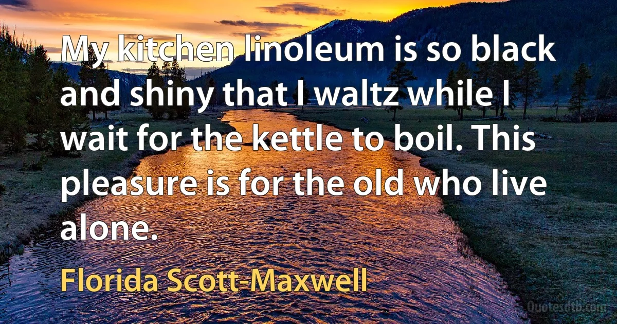 My kitchen linoleum is so black and shiny that I waltz while I wait for the kettle to boil. This pleasure is for the old who live alone. (Florida Scott-Maxwell)