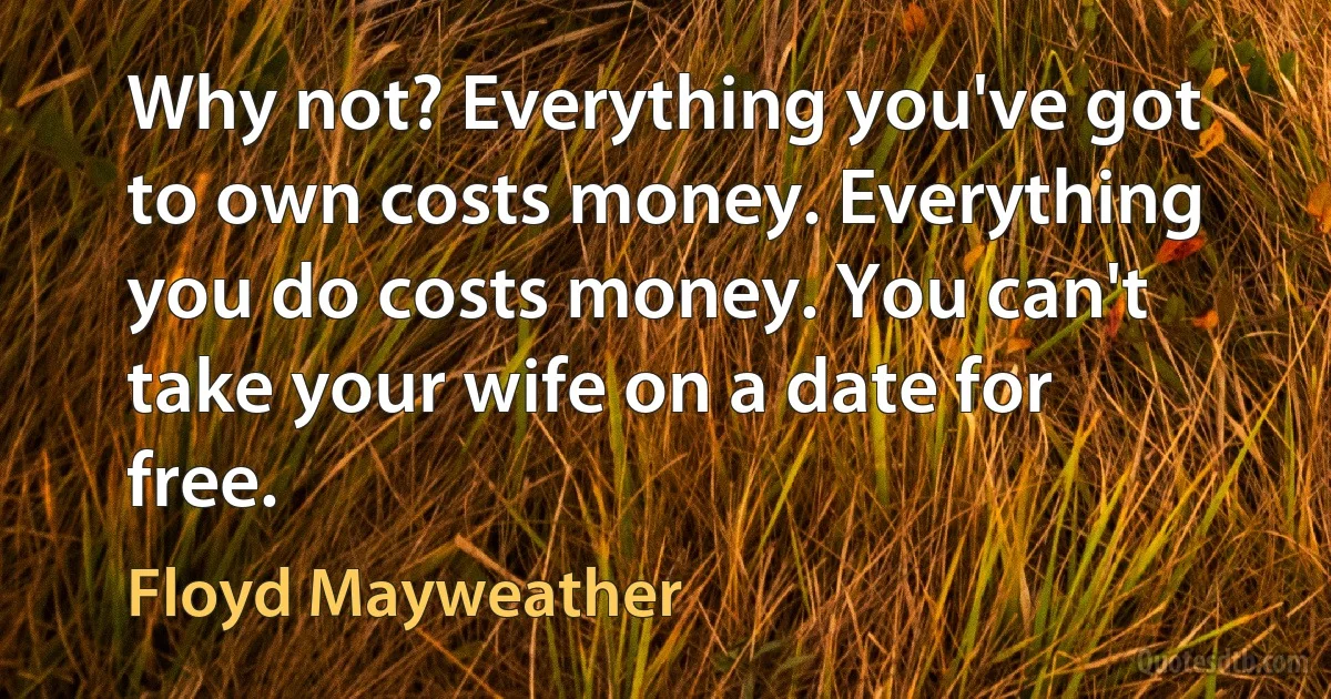 Why not? Everything you've got to own costs money. Everything you do costs money. You can't take your wife on a date for free. (Floyd Mayweather)