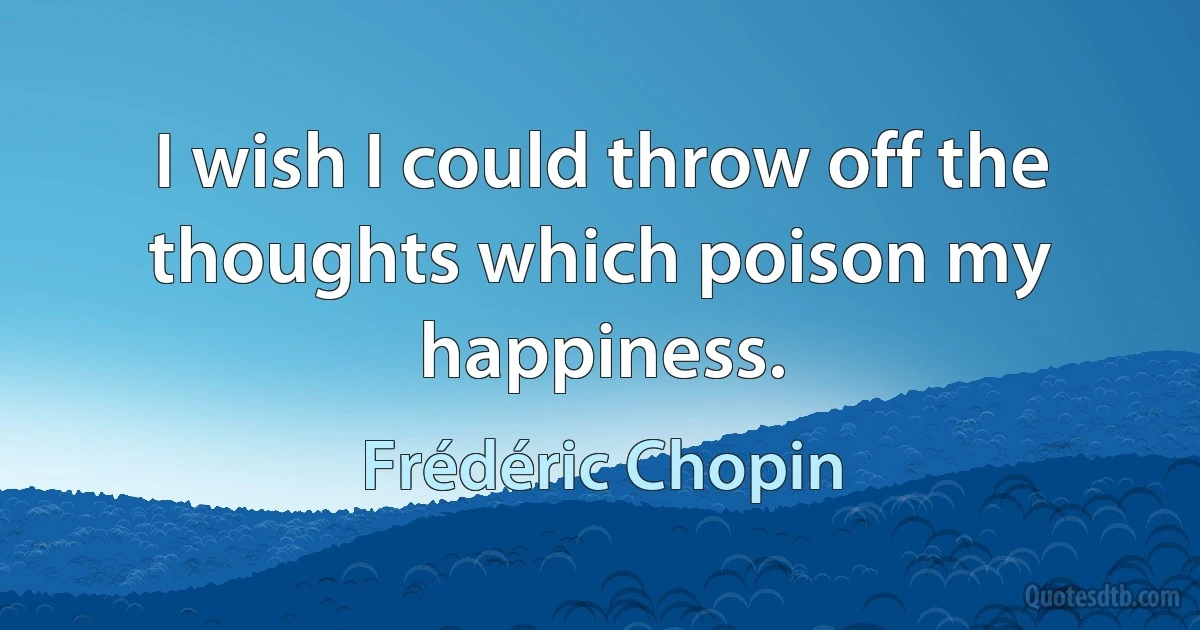 I wish I could throw off the thoughts which poison my happiness. (Frédéric Chopin)