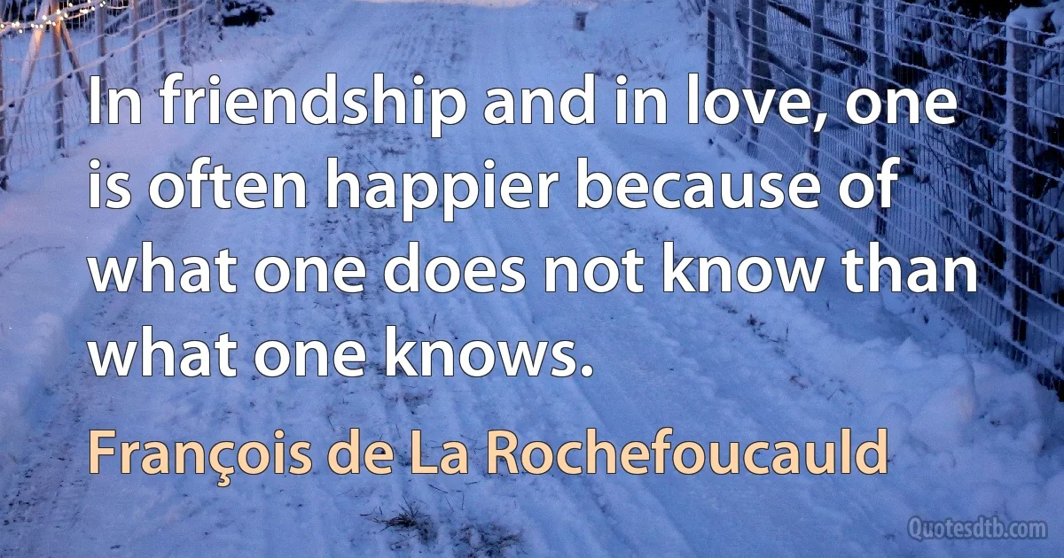 In friendship and in love, one is often happier because of what one does not know than what one knows. (François de La Rochefoucauld)