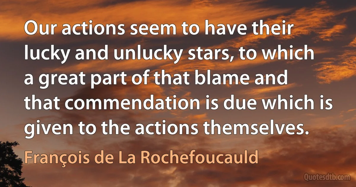 Our actions seem to have their lucky and unlucky stars, to which a great part of that blame and that commendation is due which is given to the actions themselves. (François de La Rochefoucauld)