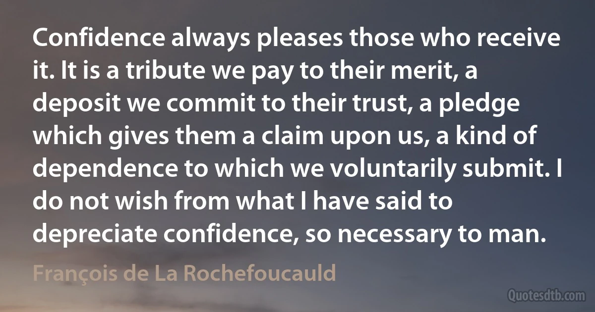 Confidence always pleases those who receive it. It is a tribute we pay to their merit, a deposit we commit to their trust, a pledge which gives them a claim upon us, a kind of dependence to which we voluntarily submit. I do not wish from what I have said to depreciate confidence, so necessary to man. (François de La Rochefoucauld)