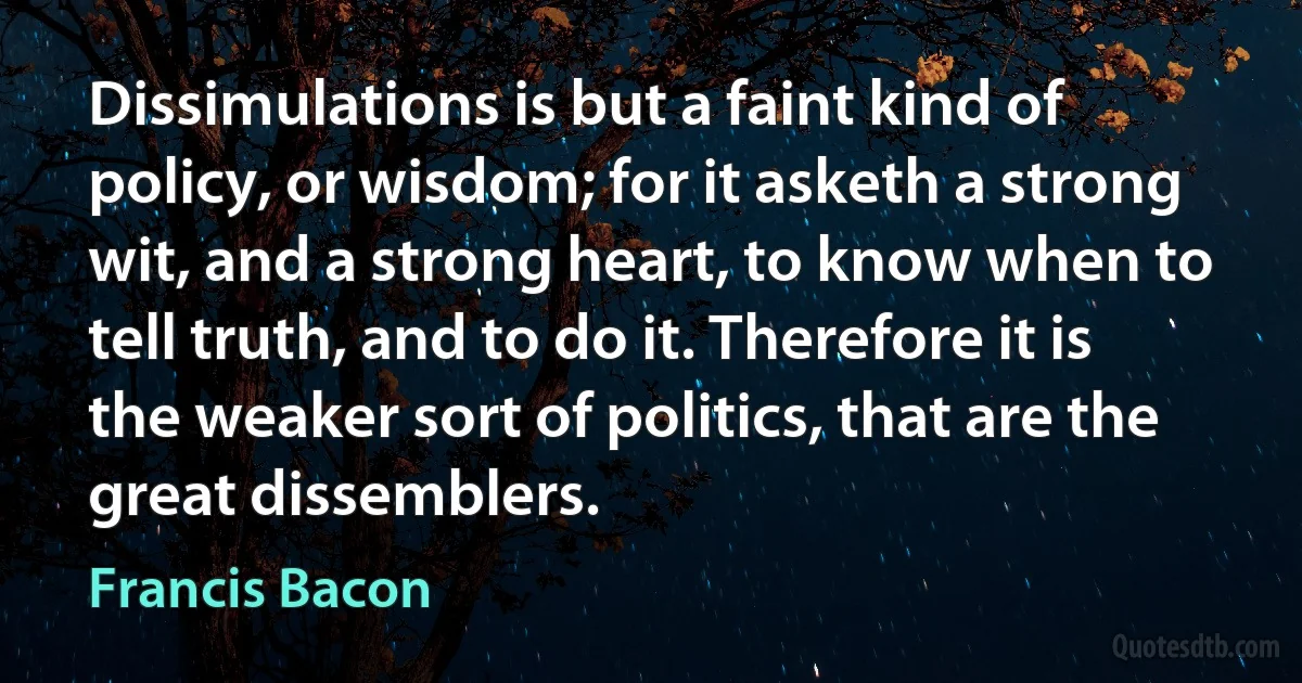 Dissimulations is but a faint kind of policy, or wisdom; for it asketh a strong wit, and a strong heart, to know when to tell truth, and to do it. Therefore it is the weaker sort of politics, that are the great dissemblers. (Francis Bacon)