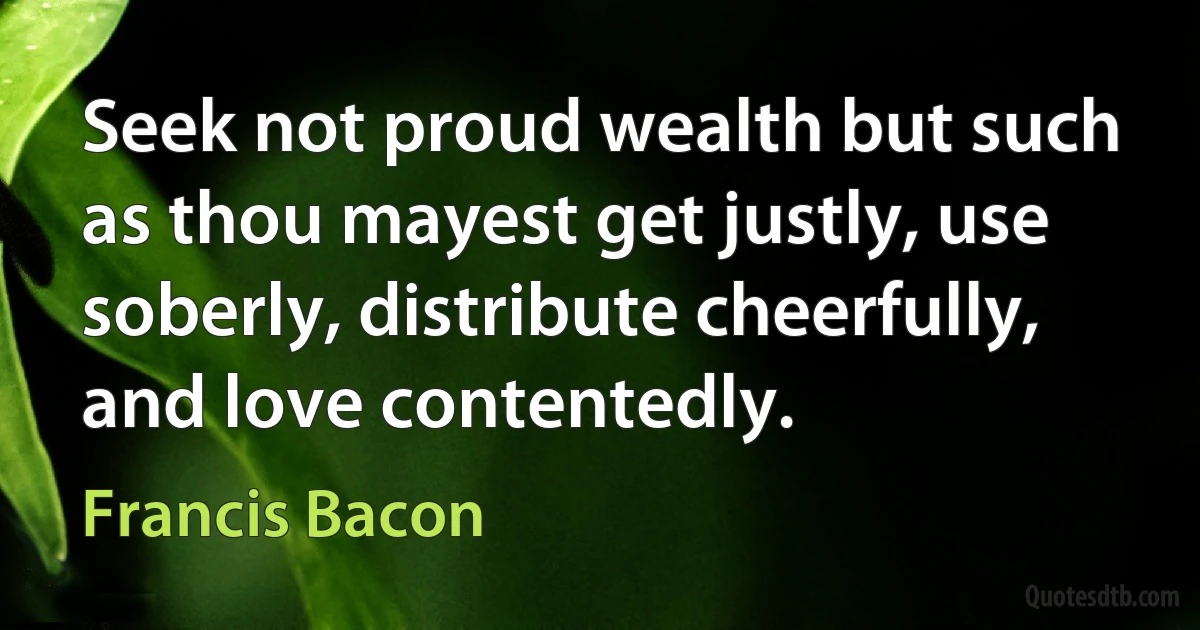 Seek not proud wealth but such as thou mayest get justly, use soberly, distribute cheerfully, and love contentedly. (Francis Bacon)