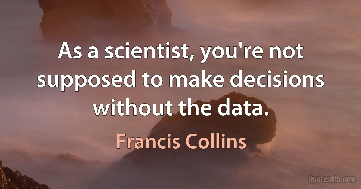 As a scientist, you're not supposed to make decisions without the data. (Francis Collins)