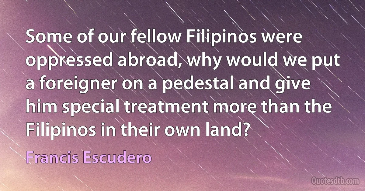 Some of our fellow Filipinos were oppressed abroad, why would we put a foreigner on a pedestal and give him special treatment more than the Filipinos in their own land? (Francis Escudero)