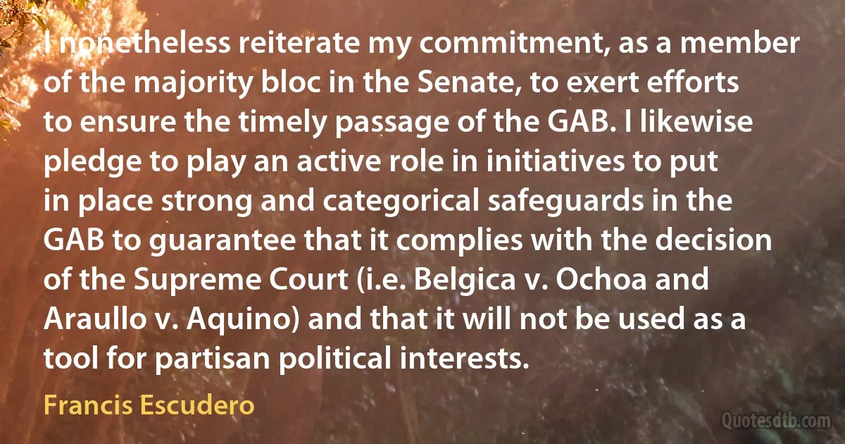 I nonetheless reiterate my commitment, as a member of the majority bloc in the Senate, to exert efforts to ensure the timely passage of the GAB. I likewise pledge to play an active role in initiatives to put in place strong and categorical safeguards in the GAB to guarantee that it complies with the decision of the Supreme Court (i.e. Belgica v. Ochoa and Araullo v. Aquino) and that it will not be used as a tool for partisan political interests. (Francis Escudero)