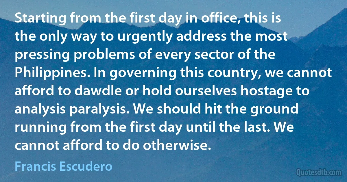 Starting from the first day in office, this is the only way to urgently address the most pressing problems of every sector of the Philippines. In governing this country, we cannot afford to dawdle or hold ourselves hostage to analysis paralysis. We should hit the ground running from the first day until the last. We cannot afford to do otherwise. (Francis Escudero)