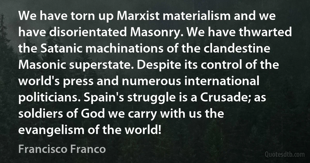 We have torn up Marxist materialism and we have disorientated Masonry. We have thwarted the Satanic machinations of the clandestine Masonic superstate. Despite its control of the world's press and numerous international politicians. Spain's struggle is a Crusade; as soldiers of God we carry with us the evangelism of the world! (Francisco Franco)