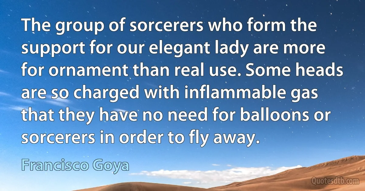 The group of sorcerers who form the support for our elegant lady are more for ornament than real use. Some heads are so charged with inflammable gas that they have no need for balloons or sorcerers in order to fly away. (Francisco Goya)